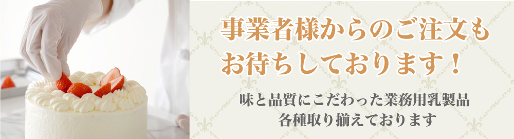 事業者様からのご注文も お待ちしております！ 味と品質にこだわった業務用乳製品 各種取り揃えております 